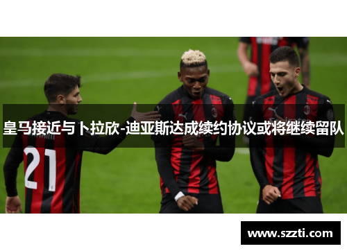 皇马接近与卜拉欣-迪亚斯达成续约协议或将继续留队