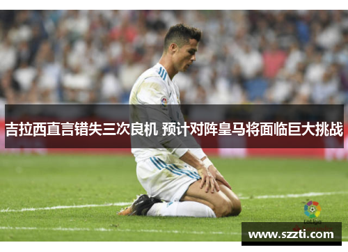 吉拉西直言错失三次良机 预计对阵皇马将面临巨大挑战