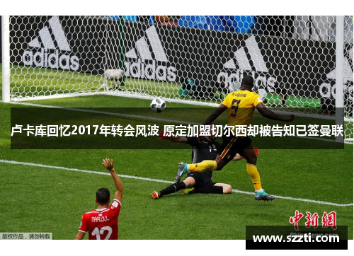 卢卡库回忆2017年转会风波 原定加盟切尔西却被告知已签曼联