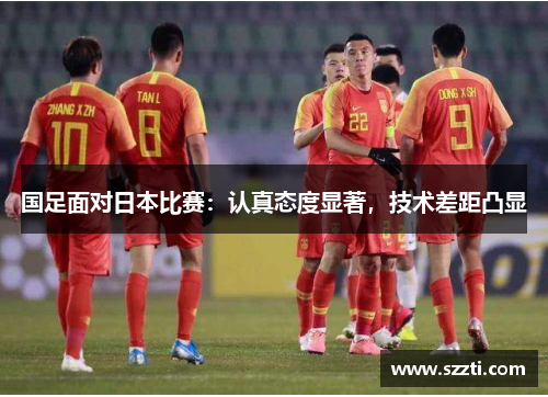 国足面对日本比赛：认真态度显著，技术差距凸显